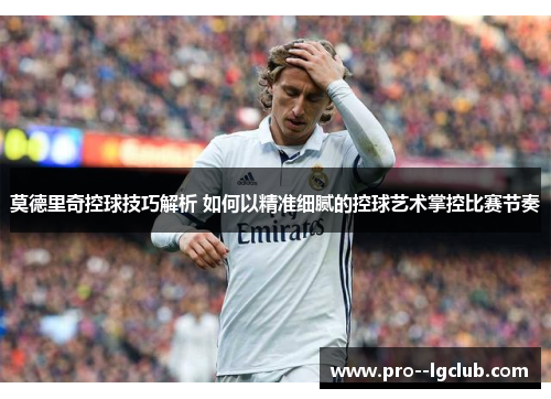 莫德里奇控球技巧解析 如何以精准细腻的控球艺术掌控比赛节奏