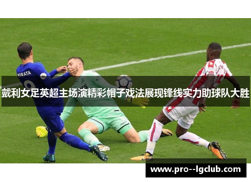 戴利女足英超主场演精彩帽子戏法展现锋线实力助球队大胜
