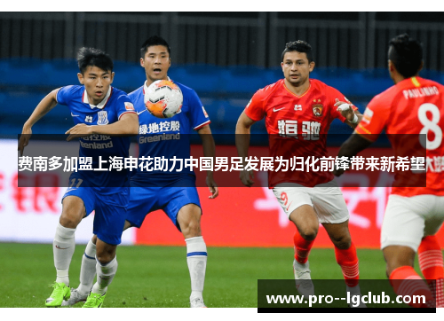 费南多加盟上海申花助力中国男足发展为归化前锋带来新希望 费南多加盟上海申花助力中国男足发展为归化前锋带来新希望